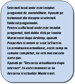 Rounded Rectangle: Selectati locul unde este instalat programul de contabilitate. Apasati pe butonasul din dreapta si selectati folderul programului.
Pentru a afla locul unde este instalat programul, dati dublu click pe iconita Mastercont dupa desktop, apasati Properties si notati ce scrie la Start in.
La urmatoarea actualizare, acest camp va ramane completat, nu veti mai executa acest pas.
Apasati pe �Descarca actualizarea dupa internet�. In acest moment se va descarca si actualize Mastercont.

